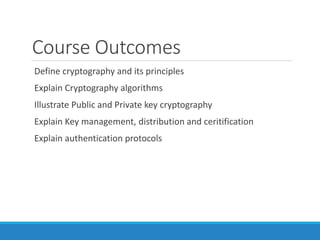 Course Outcomes
Define cryptography and its principles
Explain Cryptography algorithms
Illustrate Public and Private key cryptography
Explain Key management, distribution and ceritification
Explain authentication protocols
 