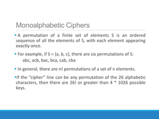 Monoalphabetic Ciphers
 A permutation of a finite set of elements S is an ordered
sequence of all the elements of S, with each element appearing
exactly once.
 For example, if S = {a, b, c}, there are six permutations of S:
abc, acb, bac, bca, cab, cba
 In general, there are n! permutations of a set of n elements.
If the “cipher” line can be any permutation of the 26 alphabetic
characters, then there are 26! or greater than 4 * 1026 possible
keys.
 