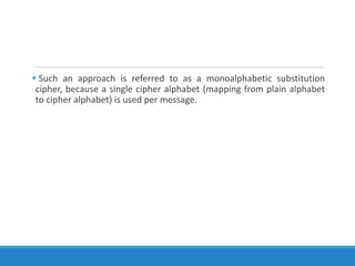  Such an approach is referred to as a monoalphabetic substitution
cipher, because a single cipher alphabet (mapping from plain alphabet
to cipher alphabet) is used per message.
 