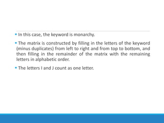  In this case, the keyword is monarchy.
 The matrix is constructed by filling in the letters of the keyword
(minus duplicates) from left to right and from top to bottom, and
then filling in the remainder of the matrix with the remaining
letters in alphabetic order.
 The letters I and J count as one letter.
 