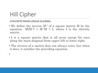 Hill Cipher
CONCEPTS FROM LINEAR ALGEBRA
 We define the inverse M-1 of a square matrix M by the
equation M(M-1) = M-1M = I, where I is the identity
matrix.
 I is a square matrix that is all zeros except for ones
along the main diagonal from upper left to lower right.
 The inverse of a matrix does not always exist, but when
it does, it satisfies the preceding equation.

 