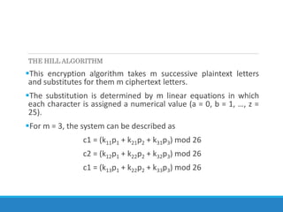 THE HILL ALGORITHM
This encryption algorithm takes m successive plaintext letters
and substitutes for them m ciphertext letters.
The substitution is determined by m linear equations in which
each character is assigned a numerical value (a = 0, b = 1, …, z =
25).
For m = 3, the system can be described as
c1 = (k11p1 + k21p2 + k31p3) mod 26
c2 = (k12p1 + k22p2 + k32p3) mod 26
c1 = (k13p1 + k22p2 + k33p3) mod 26
 