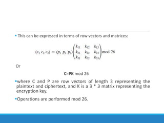  This can be expressed in terms of row vectors and matrices:
Or
C=PK mod 26
where C and P are row vectors of length 3 representing the
plaintext and ciphertext, and K is a 3 * 3 matrix representing the
encryption key.
Operations are performed mod 26.
 