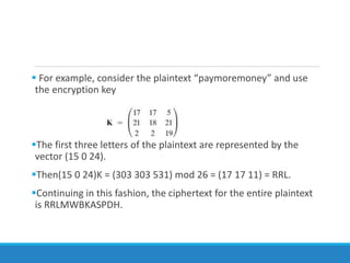  For example, consider the plaintext “paymoremoney” and use
the encryption key
The first three letters of the plaintext are represented by the
vector (15 0 24).
Then(15 0 24)K = (303 303 531) mod 26 = (17 17 11) = RRL.
Continuing in this fashion, the ciphertext for the entire plaintext
is RRLMWBKASPDH.
 