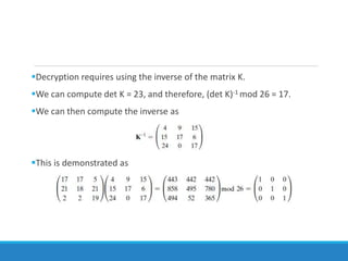 Decryption requires using the inverse of the matrix K.
We can compute det K = 23, and therefore, (det K)-1 mod 26 = 17.
We can then compute the inverse as
This is demonstrated as
 