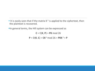  It is easily seen that if the matrix K-1 is applied to the ciphertext, then
the plaintext is recovered.
In general terms, the Hill system can be expressed as
C = E(K, P) = PK mod 26
P = D(K, C) = CK-1 mod 26 = PKK-1 = P
 