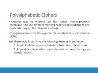 Polyalphabetic Ciphers
 Another way to improve on the simple monoalphabetic
technique is to use different monoalphabetic substitutions as one
proceeds through the plaintext message.
The general name for this approach is polyalphabetic substitution
cipher.
All these techniques have the following features in common:
1. A set of related monoalphabetic substitution rules is used.
2. A key determines which particular rule is chosen for a given
transformation.
 