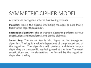 SYMMETRIC CIPHER MODEL
A symmetric encryption scheme has five ingredients
Plaintext: This is the original intelligible message or data that is
fed into the algorithm as input.
Encryption algorithm: The encryption algorithm performs various
substitutions and transformations on the plaintext.
Secret key: The secret key is also input to the encryption
algorithm. The key is a value independent of the plaintext and of
the algorithm. The algorithm will produce a different output
depending on the specific key being used at the time. The exact
substitutions and transformations performed by the algorithm
depend on the key.
 