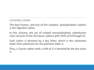 VIGENÈRE CIPHER
The best known, and one of the simplest, polyalphabetic ciphers
is the Vigenère cipher.
In this scheme, the set of related monoalphabetic substitution
rules consists of the 26 Caesar ciphers with shifts of 0 through 25.
Each cipher is denoted by a key letter, which is the ciphertext
letter that substitutes for the plaintext letter a.
Thus, a Caesar cipher with a shift of 3 is denoted by the key value
3.
 