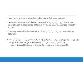  We can express the Vigenère cipher in the following manner.
Assume a sequence of plaintext letters P = p0, p1, p2, .., pn-1 and a key
consisting of the sequence of letters K = k0, k1, k2,.., km-1, where typically
m < n.
The sequence of ciphertext letters C = C0, C1, C2, .., Cn-1 is calculated as
follows:
 