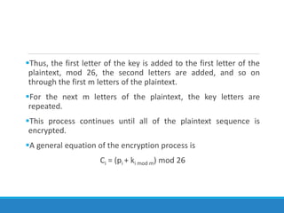 Thus, the first letter of the key is added to the first letter of the
plaintext, mod 26, the second letters are added, and so on
through the first m letters of the plaintext.
For the next m letters of the plaintext, the key letters are
repeated.
This process continues until all of the plaintext sequence is
encrypted.
A general equation of the encryption process is
Ci = (pi + ki mod m) mod 26
 