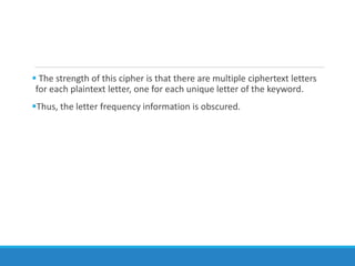  The strength of this cipher is that there are multiple ciphertext letters
for each plaintext letter, one for each unique letter of the keyword.
Thus, the letter frequency information is obscured.
 