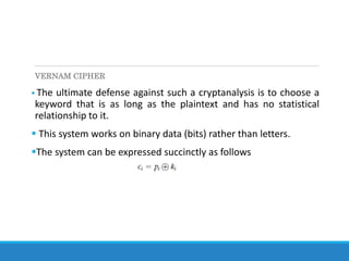 VERNAM CIPHER
 The ultimate defense against such a cryptanalysis is to choose a
keyword that is as long as the plaintext and has no statistical
relationship to it.
 This system works on binary data (bits) rather than letters.
The system can be expressed succinctly as follows
 