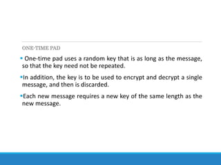 ONE-TIME PAD
 One-time pad uses a random key that is as long as the message,
so that the key need not be repeated.
In addition, the key is to be used to encrypt and decrypt a single
message, and then is discarded.
Each new message requires a new key of the same length as the
new message.
 