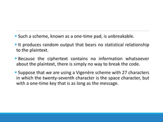  Such a scheme, known as a one-time pad, is unbreakable.
 It produces random output that bears no statistical relationship
to the plaintext.
 Because the ciphertext contains no information whatsoever
about the plaintext, there is simply no way to break the code.
 Suppose that we are using a Vigenère scheme with 27 characters
in which the twenty-seventh character is the space character, but
with a one-time key that is as long as the message.
 