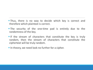  Thus, there is no way to decide which key is correct and
therefore which plaintext is correct.
 The security of the one-time pad is entirely due to the
randomness of the key.
 If the stream of characters that constitute the key is truly
random, then the stream of characters that constitute the
ciphertext will be truly random.
 In theory, we need look no further for a cipher.
 