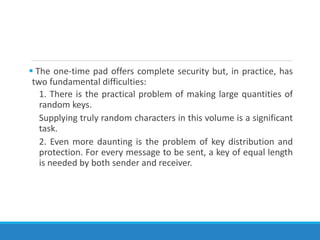 The one-time pad offers complete security but, in practice, has
two fundamental difficulties:
1. There is the practical problem of making large quantities of
random keys.
Supplying truly random characters in this volume is a significant
task.
2. Even more daunting is the problem of key distribution and
protection. For every message to be sent, a key of equal length
is needed by both sender and receiver.
 