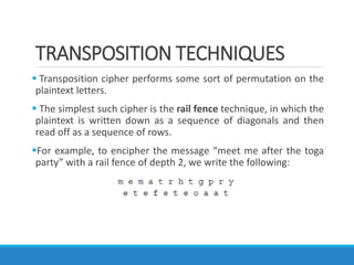 TRANSPOSITION TECHNIQUES
 Transposition cipher performs some sort of permutation on the
plaintext letters.
 The simplest such cipher is the rail fence technique, in which the
plaintext is written down as a sequence of diagonals and then
read off as a sequence of rows.
For example, to encipher the message “meet me after the toga
party” with a rail fence of depth 2, we write the following:
 
