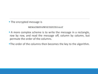  The encrypted message is
 A more complex scheme is to write the message in a rectangle,
row by row, and read the message off, column by column, but
permute the order of the columns.
The order of the columns then becomes the key to the algorithm.
 