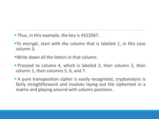  Thus, in this example, the key is 4312567.
To encrypt, start with the column that is labeled 1, in this case
column 3.
Write down all the letters in that column.
 Proceed to column 4, which is labeled 2, then column 2, then
column 1, then columns 5, 6, and 7.
 A pure transposition cipher is easily recognized, cryptanalysis is
fairly straightforward and involves laying out the ciphertext in a
matrix and playing around with column positions.
 