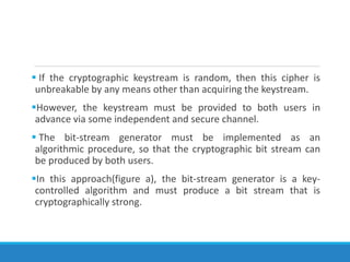  If the cryptographic keystream is random, then this cipher is
unbreakable by any means other than acquiring the keystream.
However, the keystream must be provided to both users in
advance via some independent and secure channel.
 The bit-stream generator must be implemented as an
algorithmic procedure, so that the cryptographic bit stream can
be produced by both users.
In this approach(figure a), the bit-stream generator is a key-
controlled algorithm and must produce a bit stream that is
cryptographically strong.
 