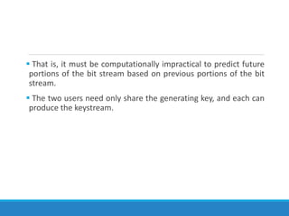  That is, it must be computationally impractical to predict future
portions of the bit stream based on previous portions of the bit
stream.
 The two users need only share the generating key, and each can
produce the keystream.
 