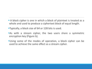  A block cipher is one in which a block of plaintext is treated as a
whole and used to produce a ciphertext block of equal length.
Typically, a block size of 64 or 128 bits is used.
As with a stream cipher, the two users share a symmetric
encryption key (Figure b).
Using some of the modes of operation, a block cipher can be
used to achieve the same effect as a stream cipher.
 