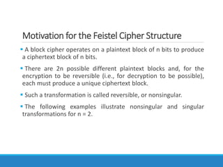 Motivation for the Feistel Cipher Structure
 A block cipher operates on a plaintext block of n bits to produce
a ciphertext block of n bits.
 There are 2n possible different plaintext blocks and, for the
encryption to be reversible (i.e., for decryption to be possible),
each must produce a unique ciphertext block.
 Such a transformation is called reversible, or nonsingular.
 The following examples illustrate nonsingular and singular
transformations for n = 2.
 