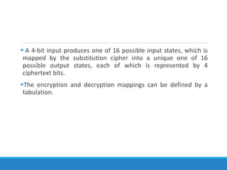  A 4-bit input produces one of 16 possible input states, which is
mapped by the substitution cipher into a unique one of 16
possible output states, each of which is represented by 4
ciphertext bits.
The encryption and decryption mappings can be defined by a
tabulation.
 