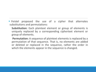  Feistel proposed the use of a cipher that alternates
substitutions and permutations:
Substitution: Each plaintext element or group of elements is
uniquely replaced by a corresponding ciphertext element or
group of elements.
Permutation: A sequence of plaintext elements is replaced by a
permutation of that sequence. That is, no elements are added
or deleted or replaced in the sequence, rather the order in
which the elements appear in the sequence is changed.
 
