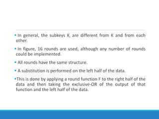  In general, the subkeys Ki are different from K and from each
other.
 In figure, 16 rounds are used, although any number of rounds
could be implemented.
 All rounds have the same structure.
 A substitution is performed on the left half of the data.
This is done by applying a round function F to the right half of the
data and then taking the exclusive-OR of the output of that
function and the left half of the data.
 