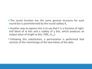  The round function has the same general structure for each
round but is parameterized by the round subkey Ki.
 Another way to express this is to say that F is a function of right-
half block of w bits and a subkey of y bits, which produces an
output value of length w bits: F(REi, Ki+1).
 Following this substitution, a permutation is performed that
consists of the interchange of the two halves of the data.
 