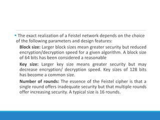  The exact realization of a Feistel network depends on the choice
of the following parameters and design features:
Block size: Larger block sizes mean greater security but reduced
encryption/decryption speed for a given algorithm. A block size
of 64 bits has been considered a reasonable
Key size: Larger key size means greater security but may
decrease encryption/ decryption speed. Key sizes of 128 bits
has become a common size.
Number of rounds: The essence of the Feistel cipher is that a
single round offers inadequate security but that multiple rounds
offer increasing security. A typical size is 16 rounds.
 