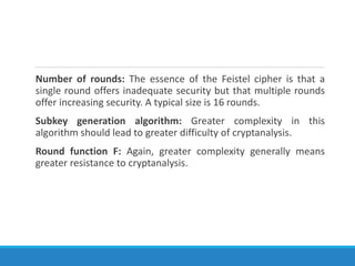 Number of rounds: The essence of the Feistel cipher is that a
single round offers inadequate security but that multiple rounds
offer increasing security. A typical size is 16 rounds.
Subkey generation algorithm: Greater complexity in this
algorithm should lead to greater difficulty of cryptanalysis.
Round function F: Again, greater complexity generally means
greater resistance to cryptanalysis.
 