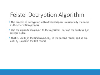 Feistel Decryption Algorithm
 The process of decryption with a Feistel cipher is essentially the same
as the encryption process.
 Use the ciphertext as input to the algorithm, but use the subkeys Ki in
reverse order.
 That is, use Kn in the first round, Kn-1 in the second round, and so on,
until K1 is used in the last round.
 