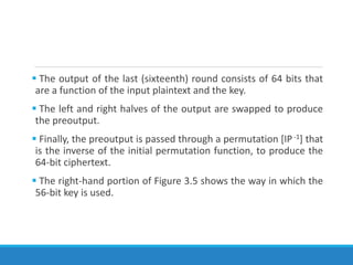  The output of the last (sixteenth) round consists of 64 bits that
are a function of the input plaintext and the key.
 The left and right halves of the output are swapped to produce
the preoutput.
 Finally, the preoutput is passed through a permutation [IP-1] that
is the inverse of the initial permutation function, to produce the
64-bit ciphertext.
 The right-hand portion of Figure 3.5 shows the way in which the
56-bit key is used.
 