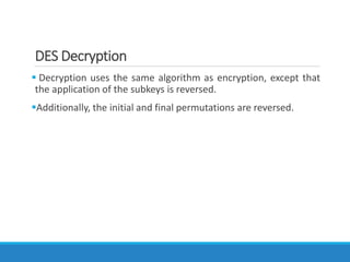 DES Decryption
 Decryption uses the same algorithm as encryption, except that
the application of the subkeys is reversed.
Additionally, the initial and final permutations are reversed.
 