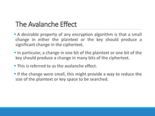 The Avalanche Effect
 A desirable property of any encryption algorithm is that a small
change in either the plaintext or the key should produce a
significant change in the ciphertext.
 In particular, a change in one bit of the plaintext or one bit of the
key should produce a change in many bits of the ciphertext.
 This is referred to as the avalanche effect.
 If the change were small, this might provide a way to reduce the
size of the plaintext or key space to be searched.
 