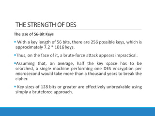 THE STRENGTH OF DES
The Use of 56-Bit Keys
 With a key length of 56 bits, there are 256 possible keys, which is
approximately 7.2 * 1016 keys.
Thus, on the face of it, a brute-force attack appears impractical.
Assuming that, on average, half the key space has to be
searched, a single machine performing one DES encryption per
microsecond would take more than a thousand years to break the
cipher.
 Key sizes of 128 bits or greater are effectively unbreakable using
simply a bruteforce approach.
 