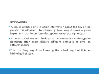 Timing Attacks
 A timing attack is one in which information about the key or the
plaintext is obtained by observing how long it takes a given
implementation to perform decryptions onvarious ciphertexts.
 A timing attack exploits the fact that an encryption or decryption
algorithm often takes slightly different amounts of time on
different inputs.
This is a long way from knowing the actual key, but it is an
intriguing first step.
 