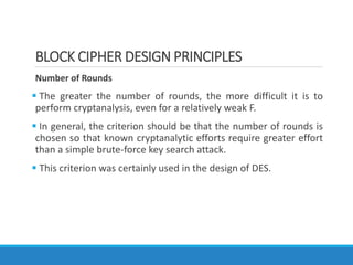 BLOCK CIPHER DESIGN PRINCIPLES
Number of Rounds
 The greater the number of rounds, the more difficult it is to
perform cryptanalysis, even for a relatively weak F.
 In general, the criterion should be that the number of rounds is
chosen so that known cryptanalytic efforts require greater effort
than a simple brute-force key search attack.
 This criterion was certainly used in the design of DES.
 