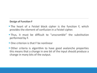 Design of Function F
 The heart of a Feistel block cipher is the function F, which
provides the element of confusion in a Feistel cipher.
 Thus, it must be difficult to “unscramble” the substitution
performed by F.
 One criterion is that F be nonlinear
 Other criteria is algorithm to have good avalanche properties
this means that a change in one bit of the input should produce a
change in many bits of the output.
 