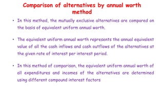 Comparison of alternatives by annual worth
method
• In this method, the mutually exclusive alternatives are compared on
the basis of equivalent uniform annual worth.
• The equivalent uniform annual worth represents the annual equivalent
value of all the cash inflows and cash outflows of the alternatives at
the given rate of interest per interest period.
• In this method of comparison, the equivalent uniform annual worth of
all expenditures and incomes of the alternatives are determined
using different compound interest factors
 