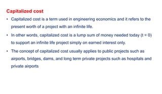 Capitalized cost
• Capitalized cost is a term used in engineering economics and it refers to the
present worth of a project with an infinite life.
• In other words, capitalized cost is a lump sum of money needed today (t = 0)
to support an infinite life project simply on earned interest only.
• The concept of capitalized cost usually applies to public projects such as
airports, bridges, dams, and long term private projects such as hospitals and
private airports
 
