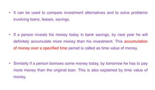 • It can be used to compare investment alternatives and to solve problems
involving loans, leases, savings.
• If a person invests his money today in bank savings, by next year he will
definitely accumulate more money than his investment. This accumulation
of money over a specified time period is called as time value of money.
• Similarly if a person borrows some money today, by tomorrow he has to pay
more money than the original loan. This is also explained by time value of
money.
 