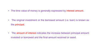 • The time value of money is generally expressed by interest amount.
• The original investment or the borrowed amount (i.e. loan) is known as
the principal.
• The amount of interest indicates the increase between principal amount
invested or borrowed and the final amount received or owed.
 