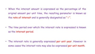 • When the interest amount is expressed as the percentage of the
original amount per unit time, the resulting parameter is known as
the rate of interest and is generally designated as “ i “.
• The time period over which the interest rate is expressed is known
as the interest period.
• The interest rate is generally expressed per unit year. However in
some cases the interest rate may also be expressed per unit month.
 
