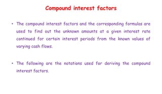 Compound interest factors
• The compound interest factors and the corresponding formulas are
used to find out the unknown amounts at a given interest rate
continued for certain interest periods from the known values of
varying cash flows.
• The following are the notations used for deriving the compound
interest factors.
 