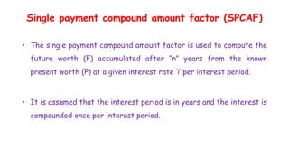 Single payment compound amount factor (SPCAF)
• The single payment compound amount factor is used to compute the
future worth (F) accumulated after “n” years from the known
present worth (P) at a given interest rate ‘i’ per interest period.
• It is assumed that the interest period is in years and the interest is
compounded once per interest period.
 