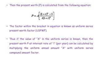 • Then the present worth (P) is calculated from the following equation:
• The factor within the bracket in equation is known as uniform series
present worth factor (USPWF).
• Thus if the value of “A” in the uniform series is known, then the
present worth P at interest rate of “i“ (per year) can be calculated by
multiplying the uniform annual amount “A” with uniform series
compound amount factor.
 